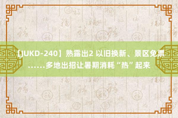 【JUKD-240】熟露出2 以旧换新、景区免票……多地出招让暑期消耗“热”起来