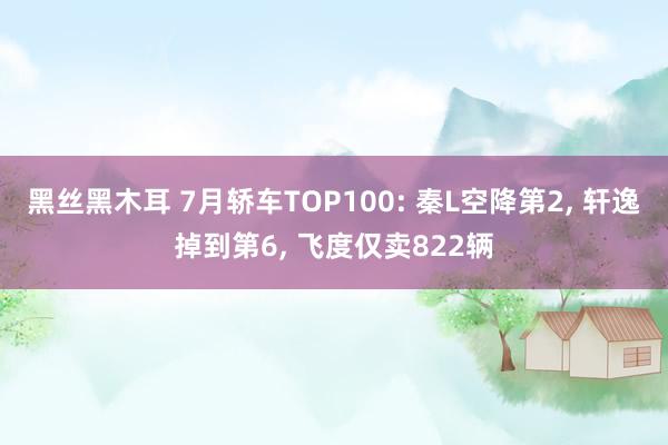 黑丝黑木耳 7月轿车TOP100: 秦L空降第2, 轩逸掉到第6, 飞度仅卖822辆