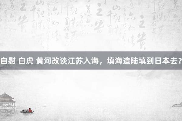 自慰 白虎 黄河改谈江苏入海，填海造陆填到日本去？