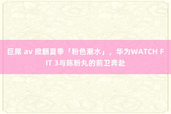 巨屌 av 掀翻夏季「粉色潮水」，华为WATCH FIT 3与陈粉丸的前卫奔赴