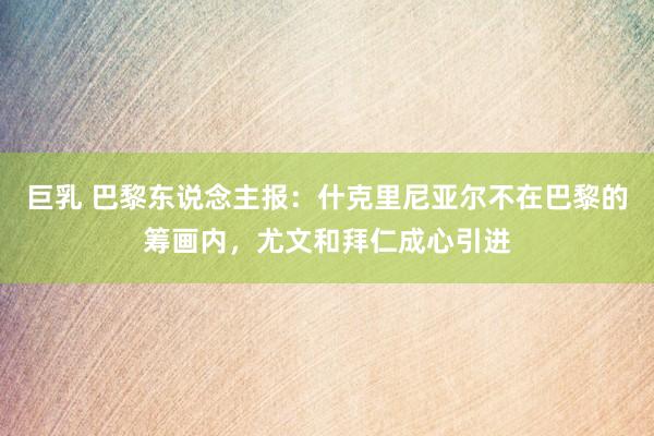 巨乳 巴黎东说念主报：什克里尼亚尔不在巴黎的筹画内，尤文和拜仁成心引进