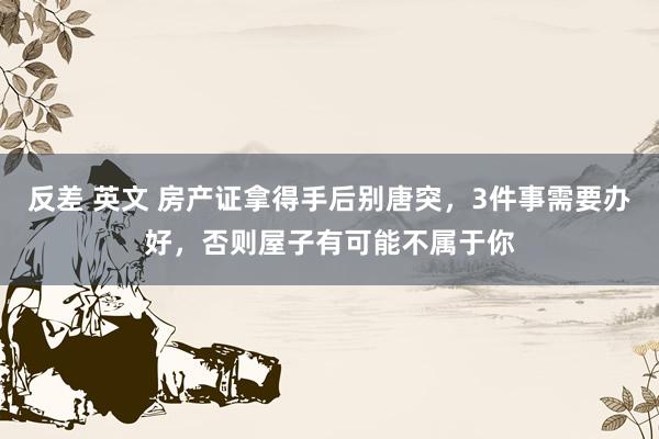 反差 英文 房产证拿得手后别唐突，3件事需要办好，否则屋子有可能不属于你