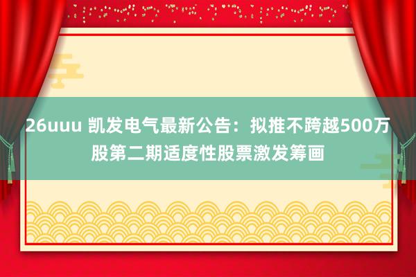 26uuu 凯发电气最新公告：拟推不跨越500万股第二期适度性股票激发筹画