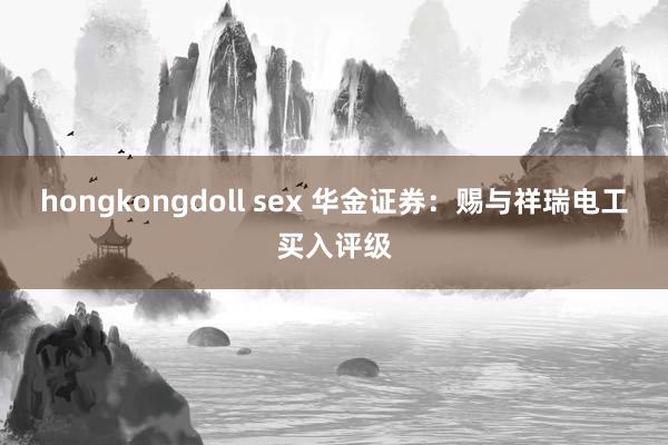 hongkongdoll sex 华金证券：赐与祥瑞电工买入评级
