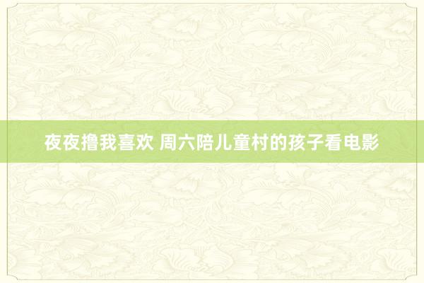 夜夜撸我喜欢 周六陪儿童村的孩子看电影