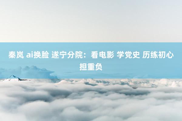 秦岚 ai换脸 遂宁分院：看电影 学党史 历练初心担重负