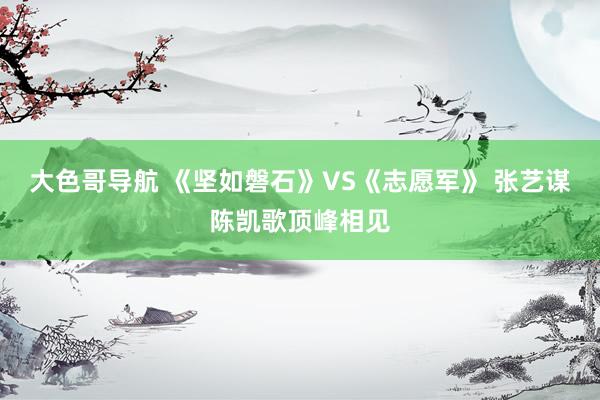 大色哥导航 《坚如磐石》VS《志愿军》 张艺谋陈凯歌顶峰相见