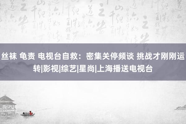 丝袜 龟责 电视台自救：密集关停频谈 挑战才刚刚运转|影视|综艺|星尚|上海播送电视台