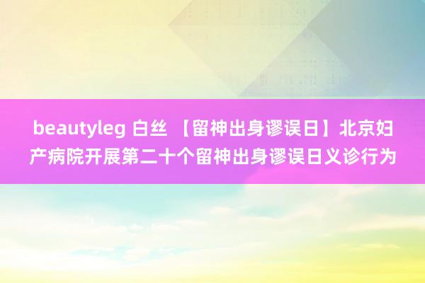 beautyleg 白丝 【留神出身谬误日】北京妇产病院开展第二十个留神出身谬误日义诊行为
