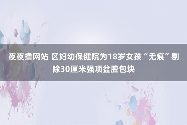 夜夜撸网站 区妇幼保健院为18岁女孩“无痕”剔除30厘米强项盆腔包块