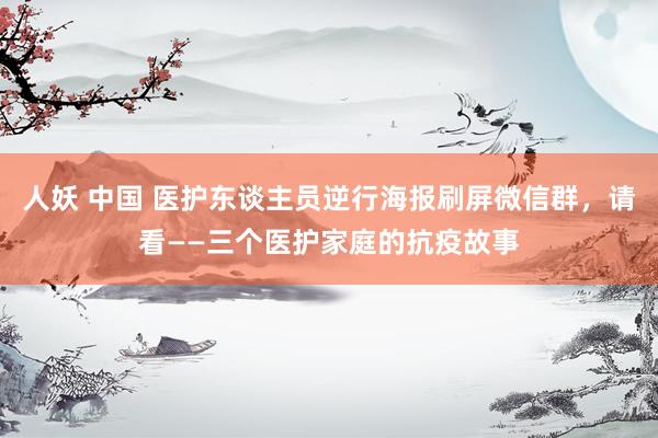 人妖 中国 医护东谈主员逆行海报刷屏微信群，请看——三个医护家庭的抗疫故事