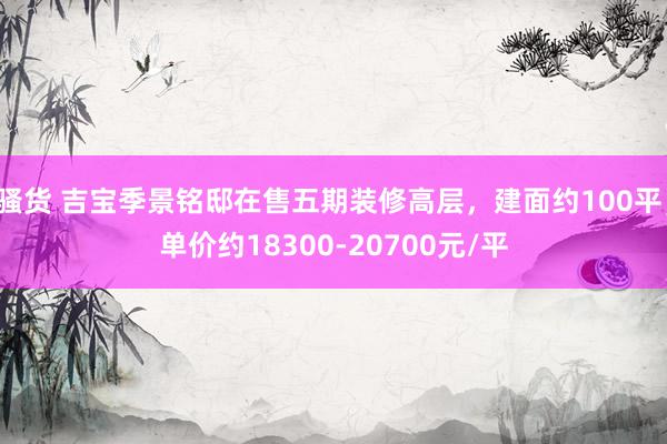 骚货 吉宝季景铭邸在售五期装修高层，建面约100平，单价约18300-20700元/平
