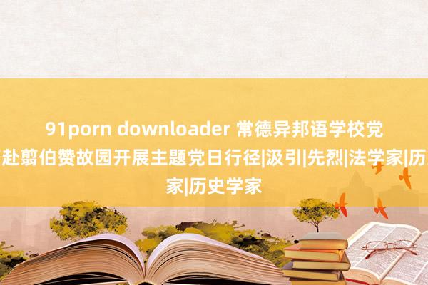 91porn downloader 常德异邦语学校党员教师赴翦伯赞故园开展主题党日行径|汲引|先烈|法学家|历史学家