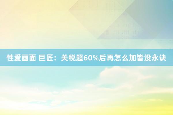 性爱画面 巨匠：关税超60%后再怎么加皆没永诀