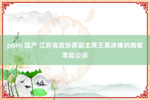 porn 国产 江苏省政协原副主席王昊涉嫌纳贿被拿起公诉