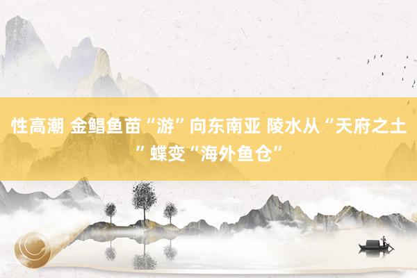 性高潮 金鲳鱼苗“游”向东南亚 陵水从“天府之土”蝶变“海外鱼仓”