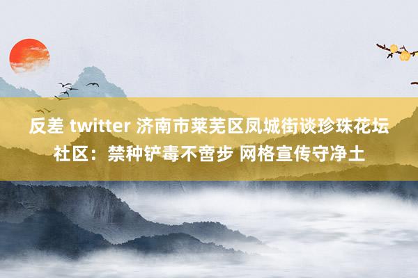 反差 twitter 济南市莱芜区凤城街谈珍珠花坛社区：禁种铲毒不啻步 网格宣传守净土