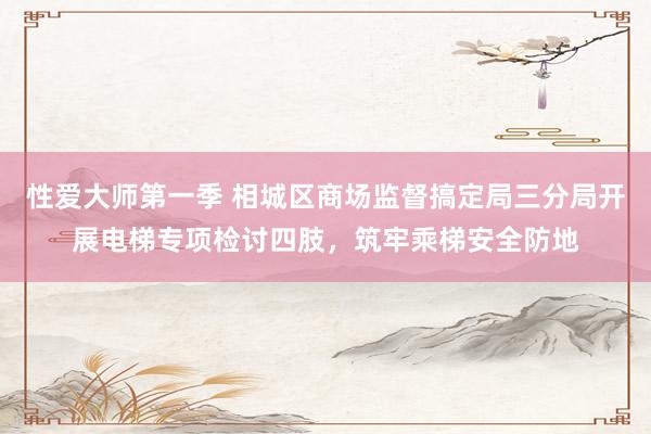 性爱大师第一季 相城区商场监督搞定局三分局开展电梯专项检讨四肢，筑牢乘梯安全防地