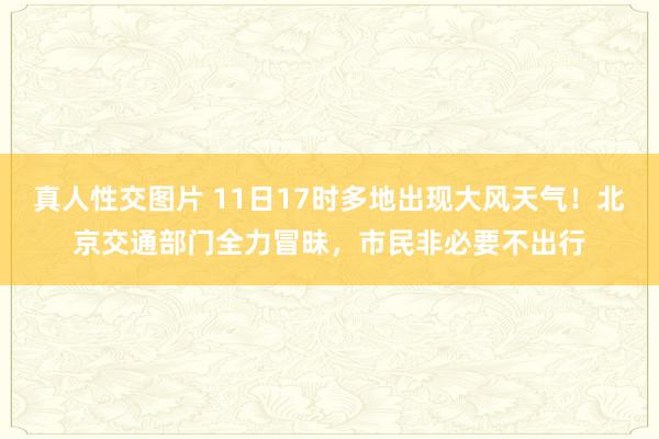 真人性交图片 11日17时多地出现大风天气！北京交通部门全力冒昧，市民非必要不出行