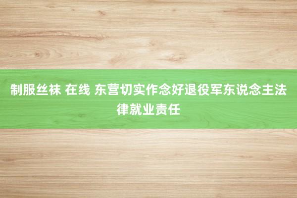 制服丝袜 在线 东营切实作念好退役军东说念主法律就业责任