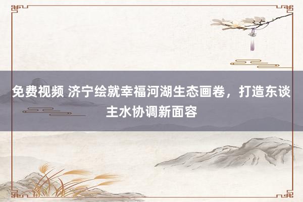 免费视频 济宁绘就幸福河湖生态画卷，打造东谈主水协调新面容