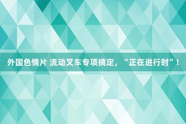 外国色情片 流动叉车专项搞定，“正在进行时”！