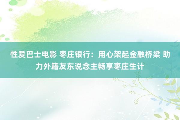 性爱巴士电影 枣庄银行：用心架起金融桥梁 助力外籍友东说念主畅享枣庄生计