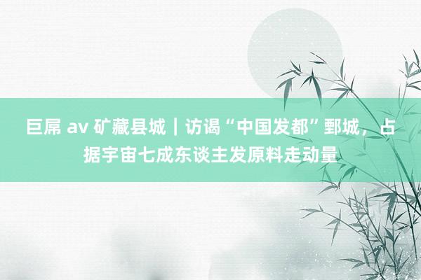 巨屌 av 矿藏县城｜访谒“中国发都”鄄城，占据宇宙七成东谈主发原料走动量