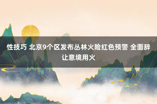 性技巧 北京9个区发布丛林火险红色预警 全面辞让意境用火