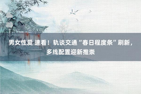 男女性爱 速看！轨谈交通“春日程度条”刷新，多线配置迎新推崇