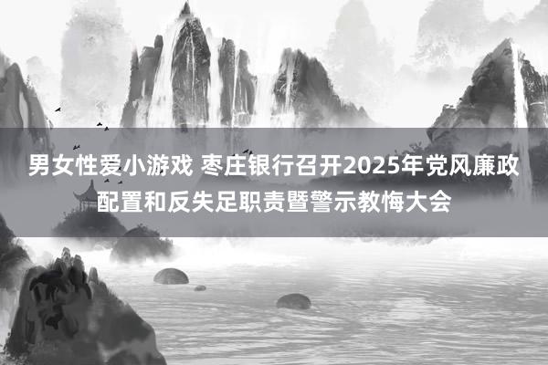 男女性爱小游戏 枣庄银行召开2025年党风廉政配置和反失足职责暨警示教悔大会