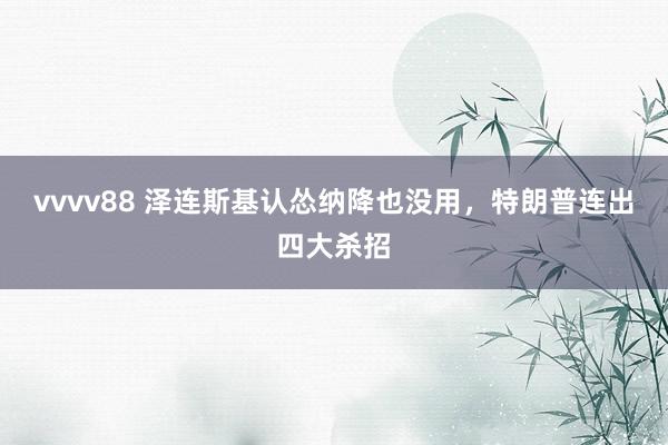 vvvv88 泽连斯基认怂纳降也没用，特朗普连出四大杀招