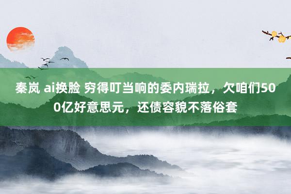 秦岚 ai换脸 穷得叮当响的委内瑞拉，欠咱们500亿好意思元，还债容貌不落俗套