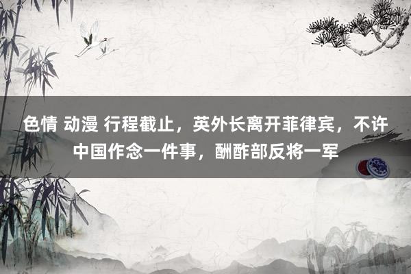 色情 动漫 行程截止，英外长离开菲律宾，不许中国作念一件事，酬酢部反将一军