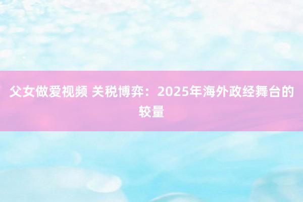父女做爱视频 关税博弈：2025年海外政经舞台的较量