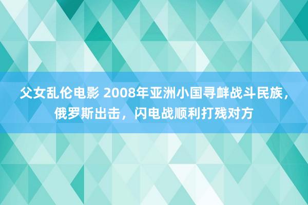 父女乱伦电影 2008年亚洲小国寻衅战斗民族，俄罗斯出击，闪电战顺利打残对方