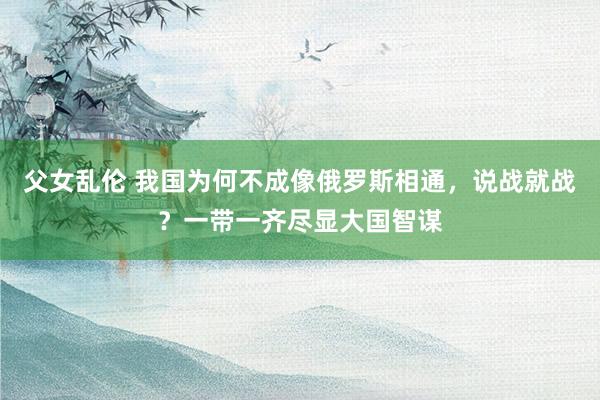 父女乱伦 我国为何不成像俄罗斯相通，说战就战？一带一齐尽显大国智谋