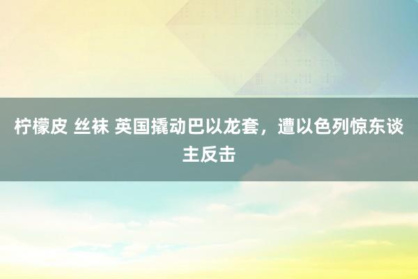柠檬皮 丝袜 英国撬动巴以龙套，遭以色列惊东谈主反击