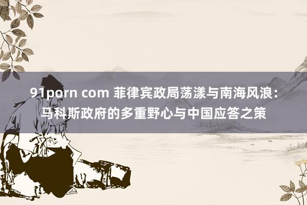 91porn com 菲律宾政局荡漾与南海风浪：马科斯政府的多重野心与中国应答之策