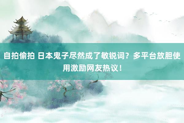 自拍偷拍 日本鬼子尽然成了敏锐词？多平台放胆使用激励网友热议！