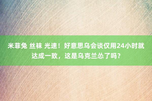 米菲兔 丝袜 光速！好意思乌会谈仅用24小时就达成一致，这是乌克兰怂了吗？