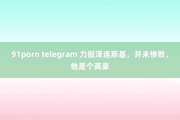 91porn telegram 力挺泽连斯基，并未惨败，他是个英豪