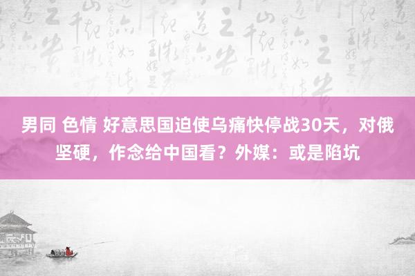 男同 色情 好意思国迫使乌痛快停战30天，对俄坚硬，作念给中国看？外媒：或是陷坑