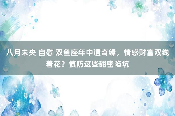 八月未央 自慰 双鱼座年中遇奇缘，情感财富双线着花？慎防这些甜密陷坑