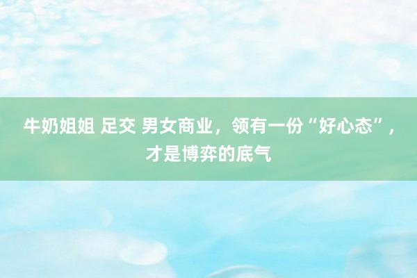 牛奶姐姐 足交 男女商业，领有一份“好心态”，才是博弈的底气