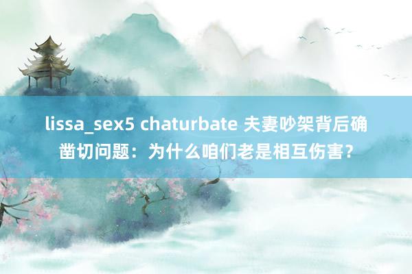 lissa_sex5 chaturbate 夫妻吵架背后确凿切问题：为什么咱们老是相互伤害？