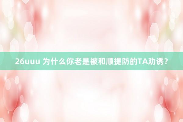 26uuu 为什么你老是被和顺提防的TA劝诱？