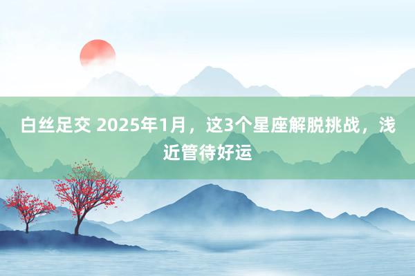 白丝足交 2025年1月，这3个星座解脱挑战，浅近管待好运