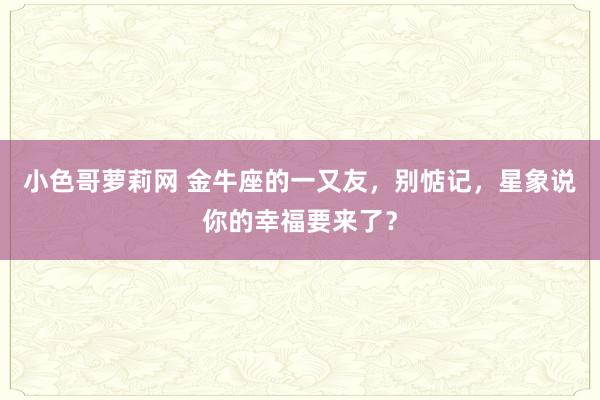 小色哥萝莉网 金牛座的一又友，别惦记，星象说你的幸福要来了？
