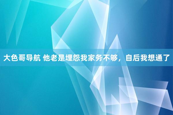 大色哥导航 他老是埋怨我家务不够，自后我想通了